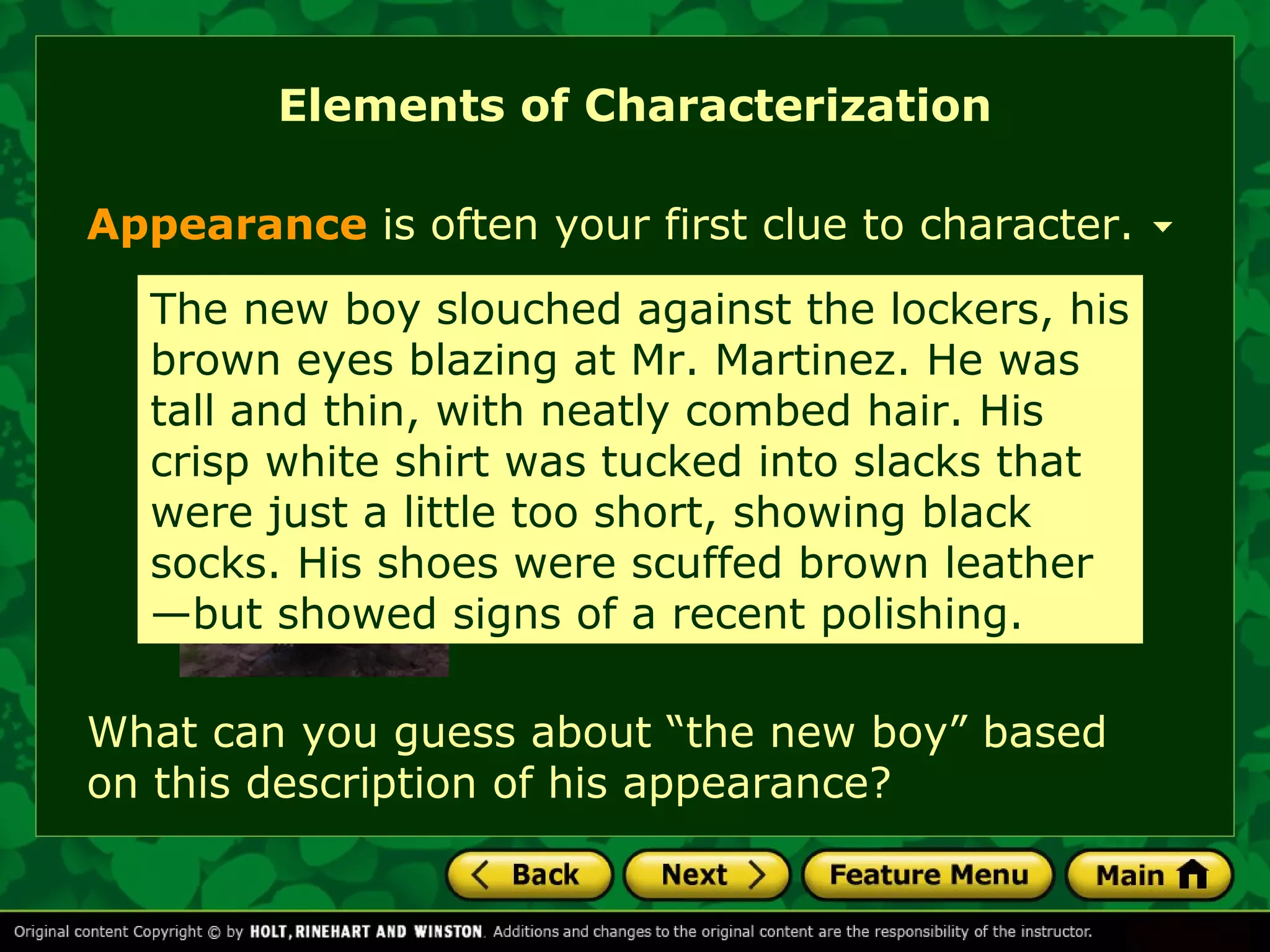 Elements of Characterization 
Appearance is often your first clue to character. 
The new boy slouched against the lockers, his 
brown eyes blazing What at Mr. can Martinez. you guess He about 
was 
tall and thin, with this neatly character combed based hair. on His 
his 
crisp white shirt was appearance? 
tucked into slacks that 
were just a little too short, showing black 
socks. His shoes were scuffed brown leather 
—but showed signs of a recent polishing. 
What can you guess about “the new boy” based 
on this description of his appearance? 
 