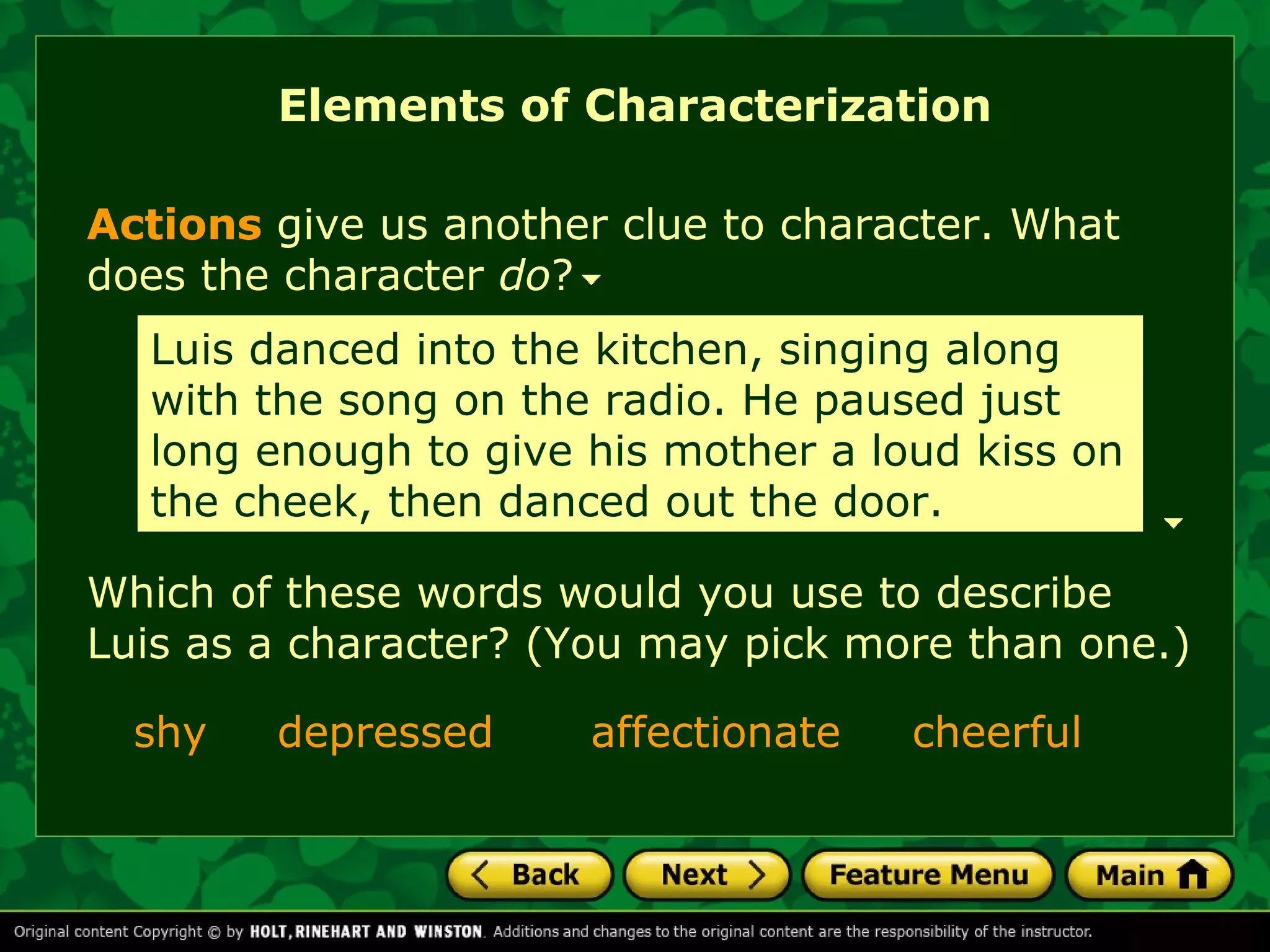 Elements of Characterization 
Actions give us another clue to character. What 
does the character do? 
Luis danced into the kitchen, singing along 
with the song on the radio. He paused just 
long enough to give his mother a loud kiss on 
the cheek, then danced out the door. 
Which of these words would you use to describe 
Luis as a character? (You may pick more than one.) 
shy depressed affectionate cheerful 
 