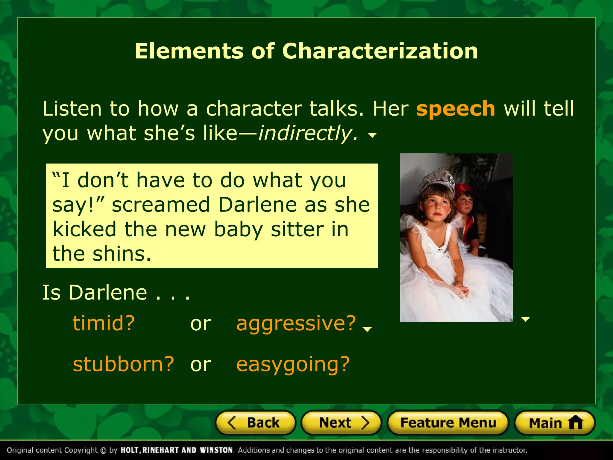 Elements of Characterization 
Listen to how a character talks. Her speech will tell 
you what she’s like—indirectly. 
“I don’t have to do what you 
say!” screamed Darlene as she 
kicked the new baby sitter in 
the shins. 
Is Darlene . . . 
timid? 
stubborn? easygoing? 
or aggressive? 
or 
 