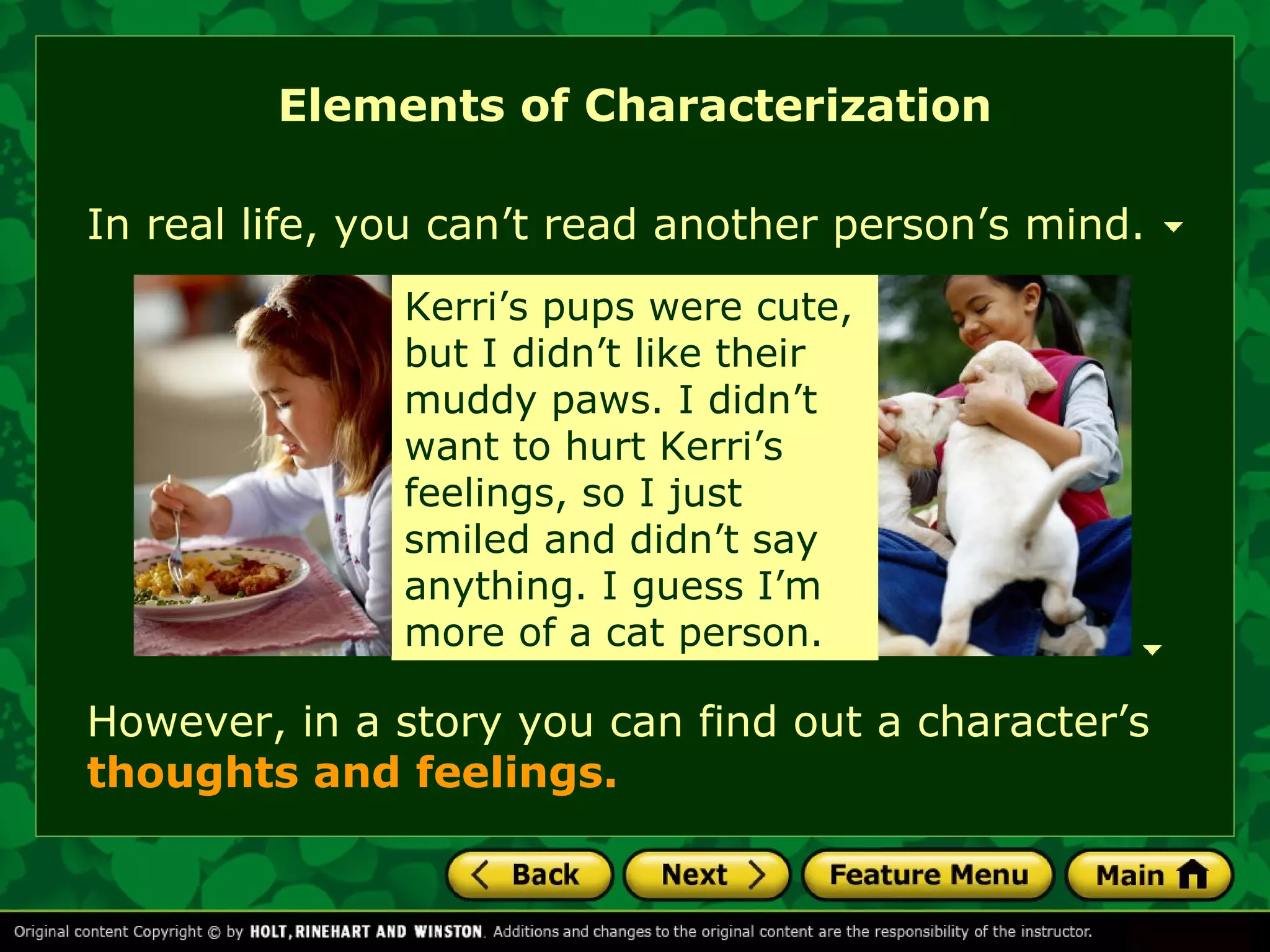 Elements of Characterization 
In real life, you can’t read another person’s mind. 
Kerri’s When Kevin pups were cut his 
cute, 
hand but I didn’t in art class, like their 
it 
muddy looked so paws. gross. I didn’t 
He 
want shouldn’t to hurt have Kerri’s 
been 
feelings, playing around so I just 
like 
smiled that. For and one didn’t thing, say 
he 
anything. ruined my I appetite guess I’m 
for 
more a week! 
of a cat person. 
However, in a story you can find out a character’s 
thoughts and feelings. 
 