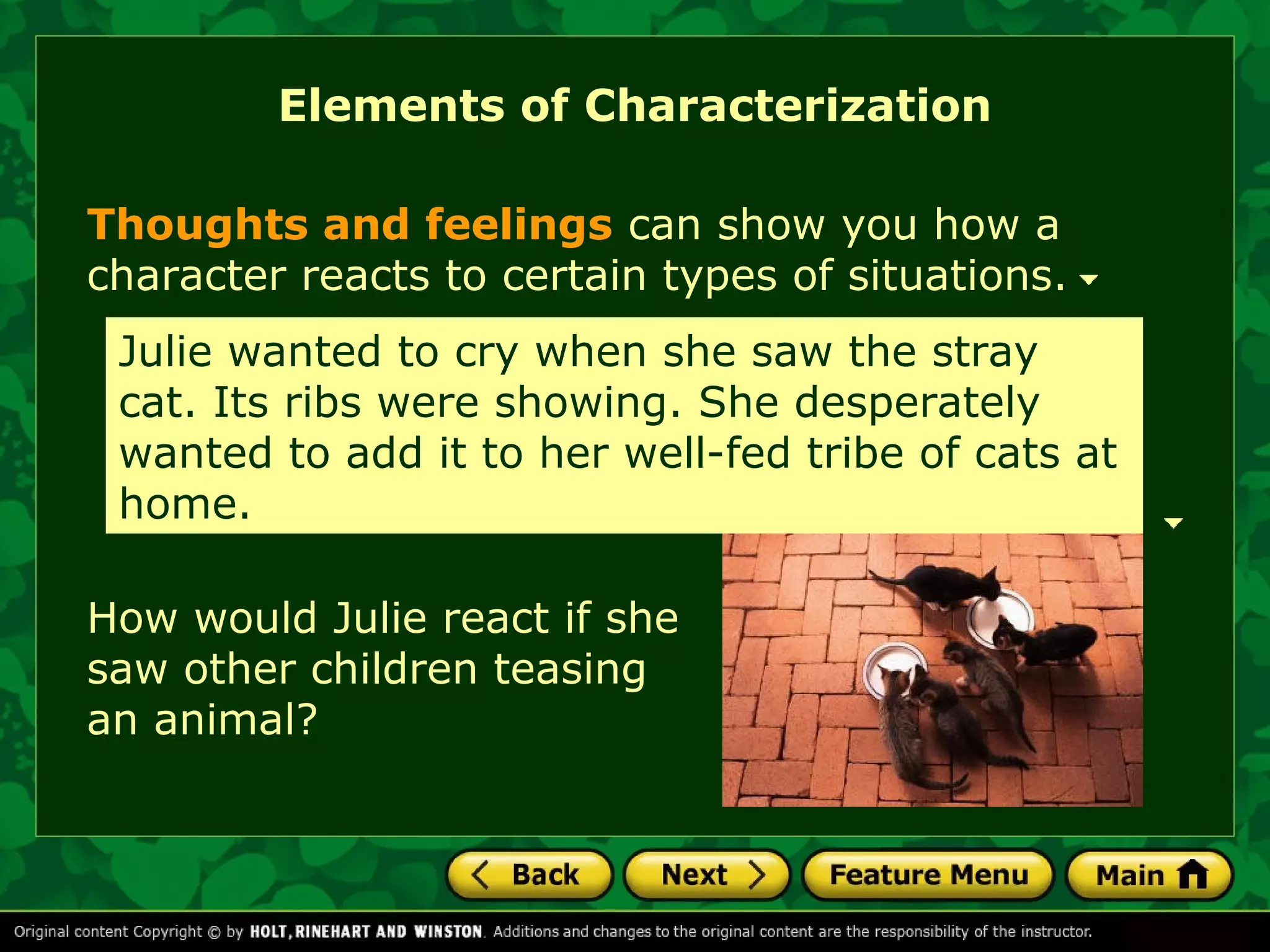Elements of Characterization 
Thoughts and feelings can show you how a 
character reacts to certain types of situations. 
Julie wanted to cry when she saw the stray 
cat. Its ribs were showing. She desperately 
wanted to add it to her well-fed tribe of cats at 
home. 
How would Julie react if she 
saw other children teasing 
an animal? 
 