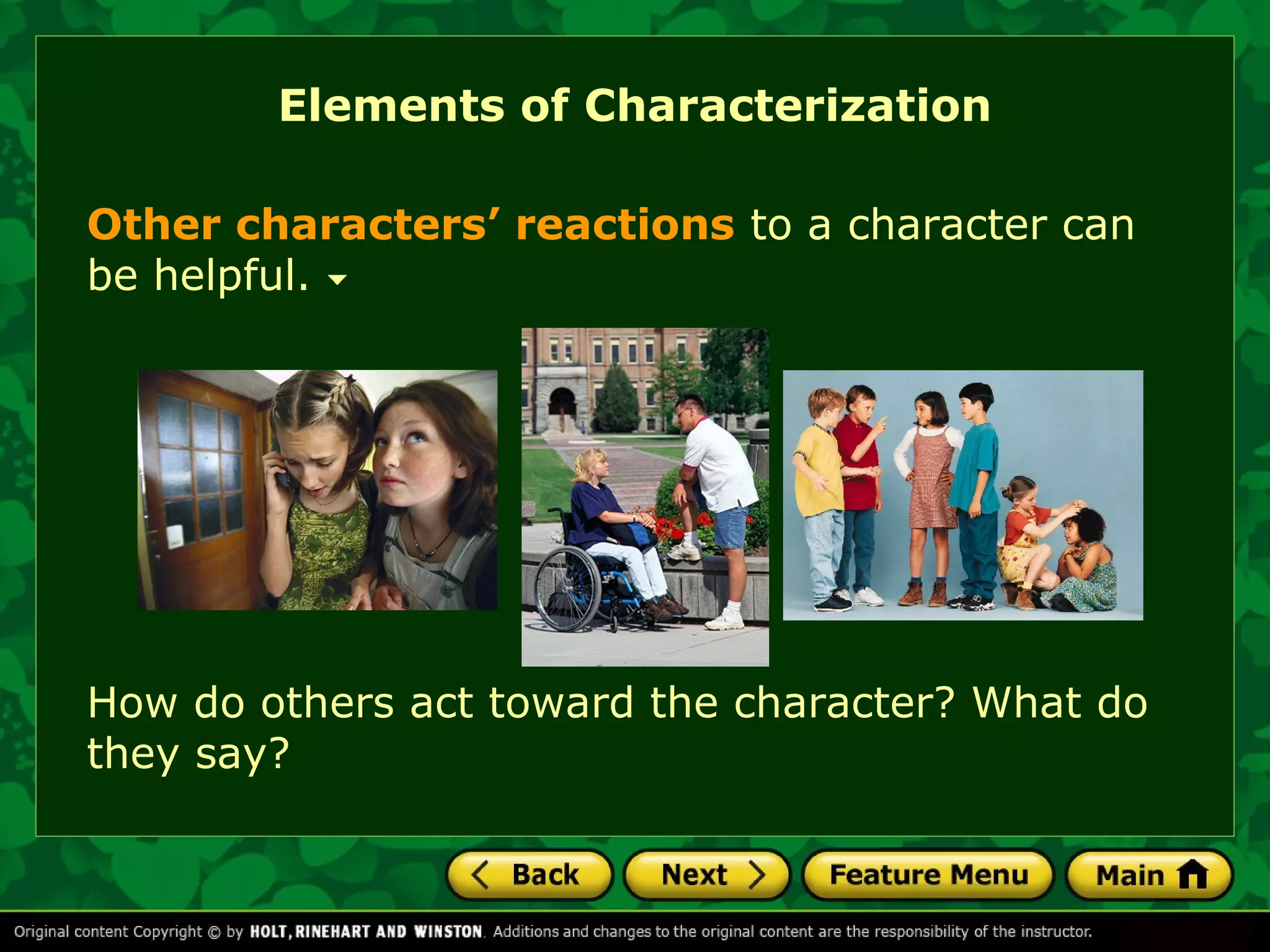 Elements of Characterization 
Other characters’ reactions to a character can 
be helpful. 
How do others act toward the character? What do 
they say? 
 
