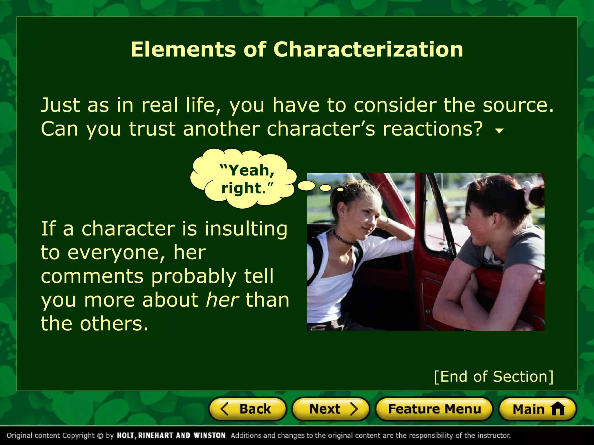 Elements of Characterization 
Just as in real life, you have to consider the source. 
Can you trust another character’s reactions? 
“Yeah, 
right.” 
If a character is insulting 
to everyone, her 
comments probably tell 
you more about her than 
the others. 
[End of Section] 
 