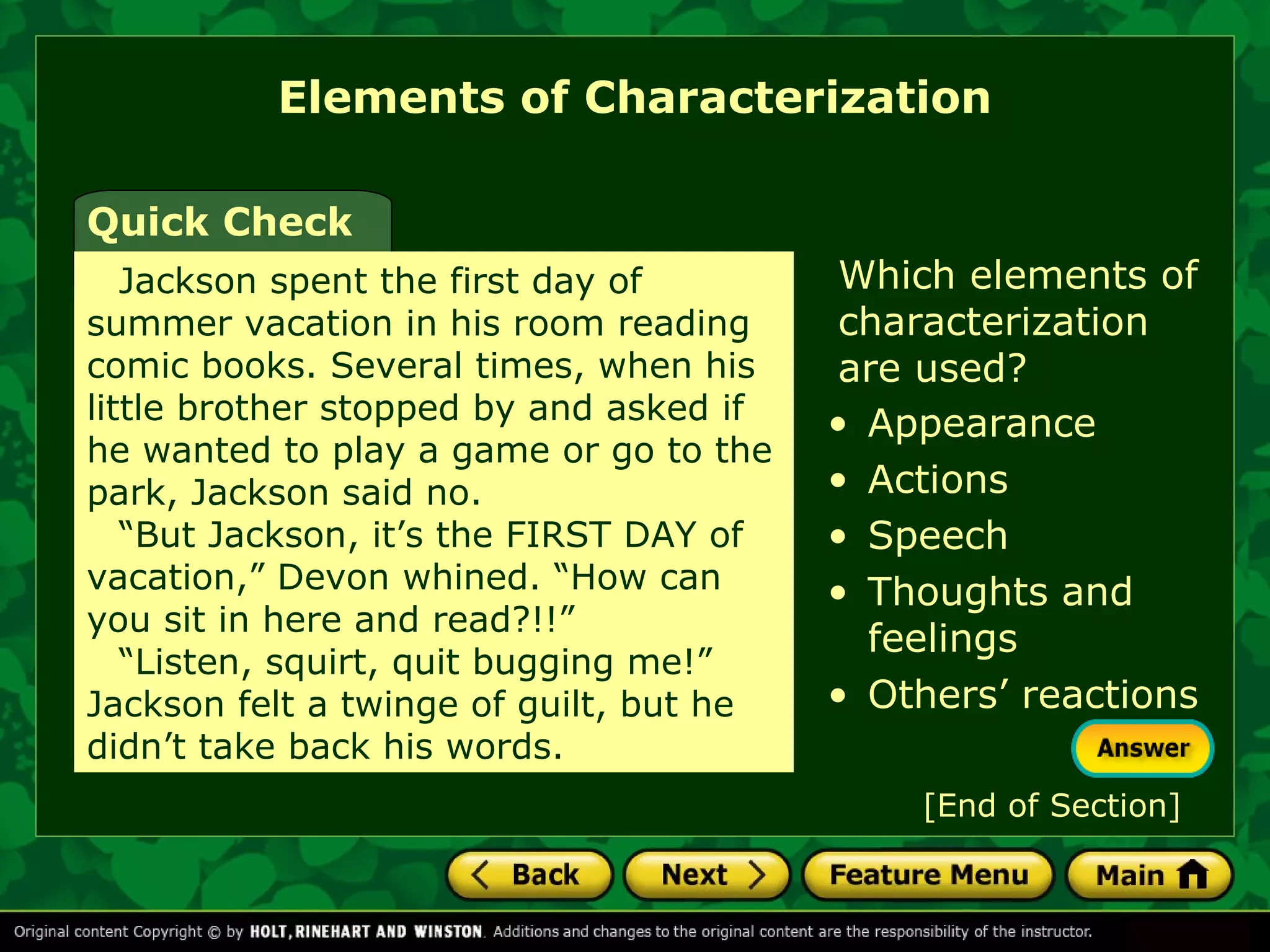 Elements of Characterization 
Which elements of 
characterization 
are used? 
Quick Check 
Jackson spent the first day of 
summer vacation in his room reading 
comic books. Several times, when his 
little brother stopped by and asked if 
he wanted to play a game or go to the 
park, Jackson said no. 
“But Jackson, it’s the FIRST DAY of 
vacation,” Devon whined. “How can 
you sit in here and read?!!” 
“Listen, squirt, quit bugging me!” 
Jackson felt a twinge of guilt, but he 
didn’t take back his words. 
• Appearance 
• Actions 
• Speech 
• Thoughts and 
feelings 
• Others’ reactions 
[End of Section] 
 