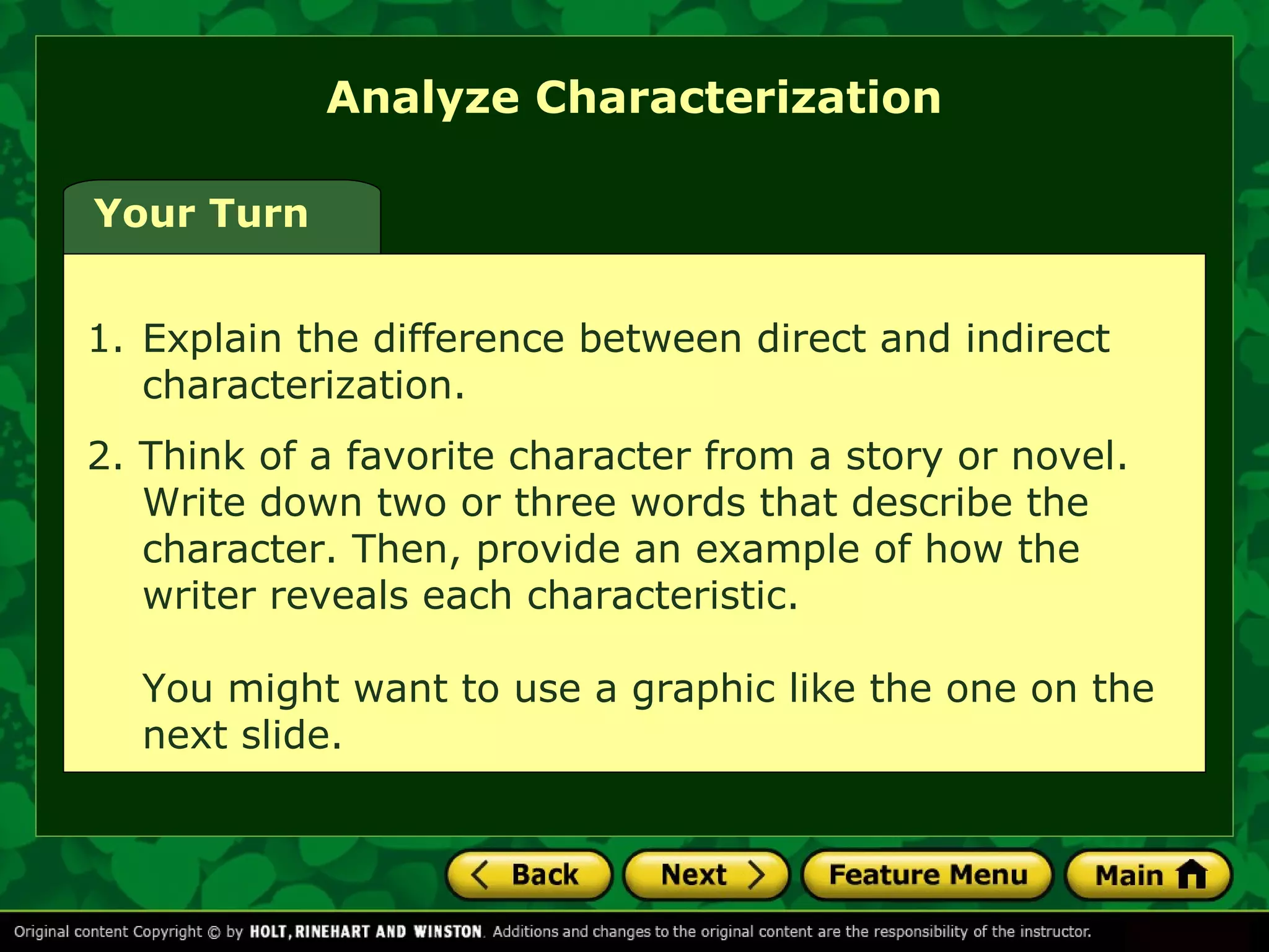 Your Turn 
Analyze Characterization 
1. Explain the difference between direct and indirect 
characterization. 
2. Think of a favorite character from a story or novel. 
Write down two or three words that describe the 
character. Then, provide an example of how the 
writer reveals each characteristic. 
You might want to use a graphic like the one on the 
next slide. 
 
