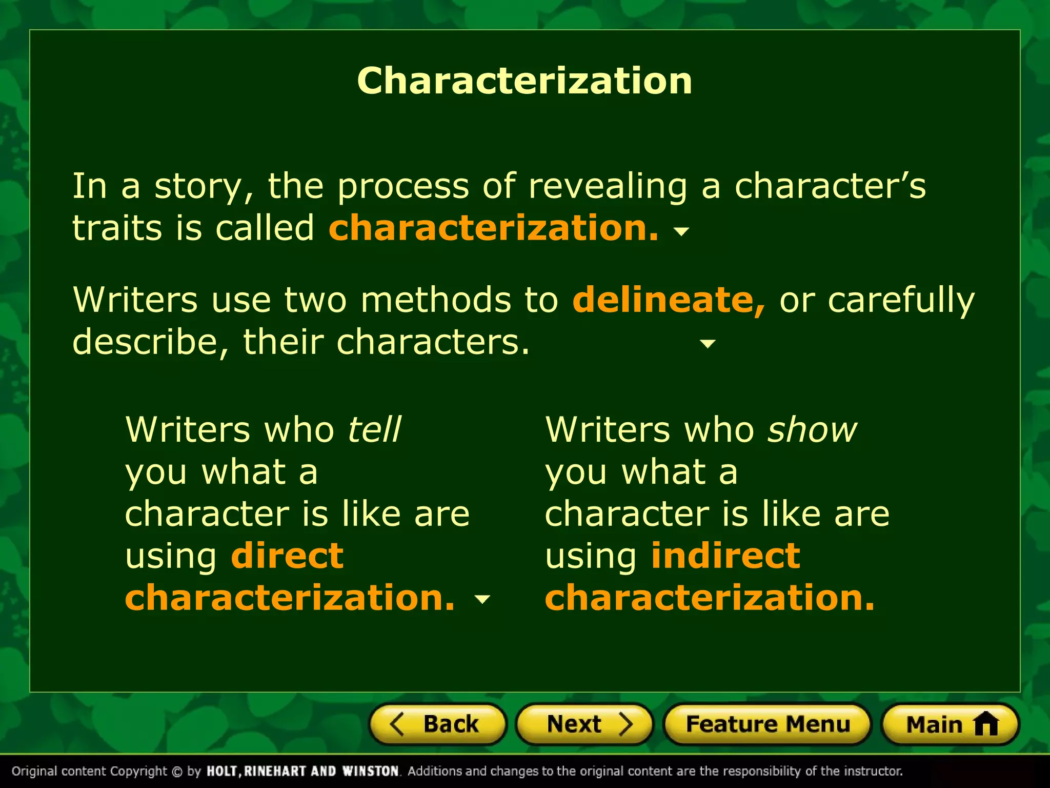Characterization 
In a story, the process of revealing a character’s 
traits is called characterization. 
Writers use two methods to delineate, or carefully 
describe, their characters. 
Writers who tell 
you what a 
character is like are 
using direct 
characterization. 
Writers who show 
you what a 
character is like are 
using indirect 
characterization. 
 