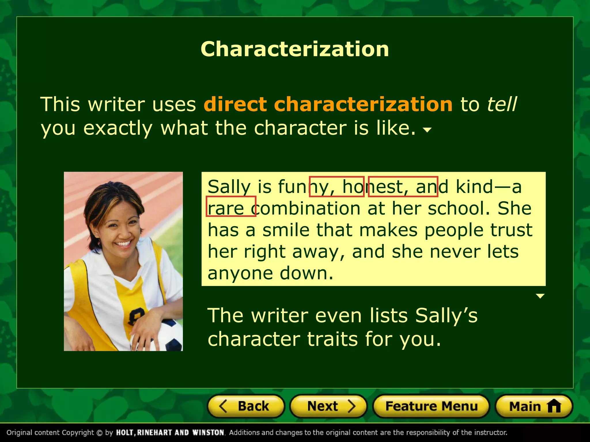 Characterization 
This writer uses direct characterization to tell 
you exactly what the character is like. 
Sally is funny, honest, and kind—a 
rare combination at her school. She 
has a smile that makes people trust 
her right away, and she never lets 
anyone down. 
The writer even lists Sally’s 
character traits for you. 
 