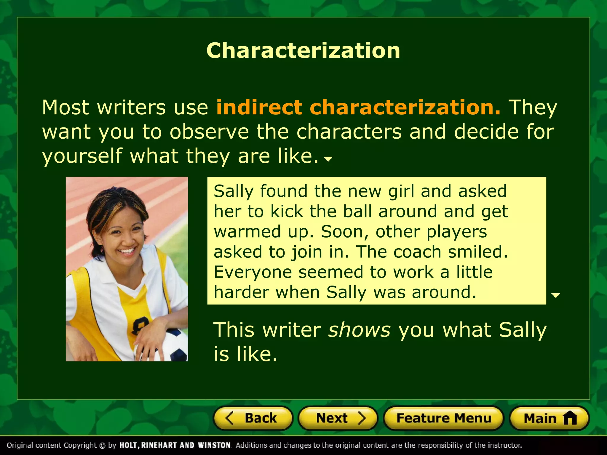 Characterization 
Most writers use indirect characterization. They 
want you to observe the characters and decide for 
yourself what they are like. 
Sally found the new girl and asked 
her to kick the ball around and get 
warmed up. Soon, other players 
asked to join in. The coach smiled. 
Everyone seemed to work a little 
harder when Sally was around. 
This writer shows you what Sally 
is like. 
 