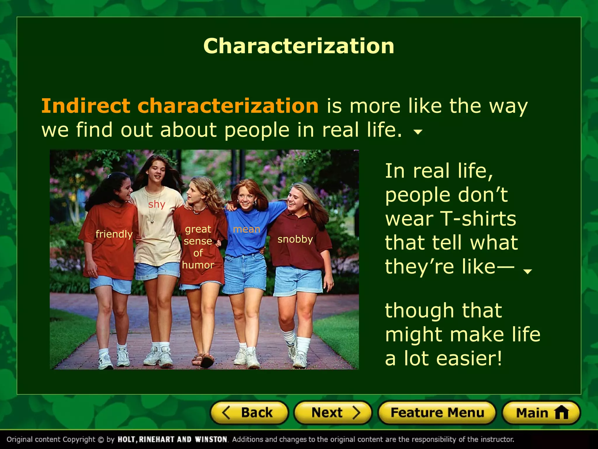 Characterization 
Indirect characterization is more like the way 
we find out about people in real life. 
great 
sense 
of 
humor 
snobby 
though that 
might make life 
a lot easier! 
friendly 
shy 
mean 
In real life, 
people don’t 
wear T-shirts 
that tell what 
they’re like— 
 