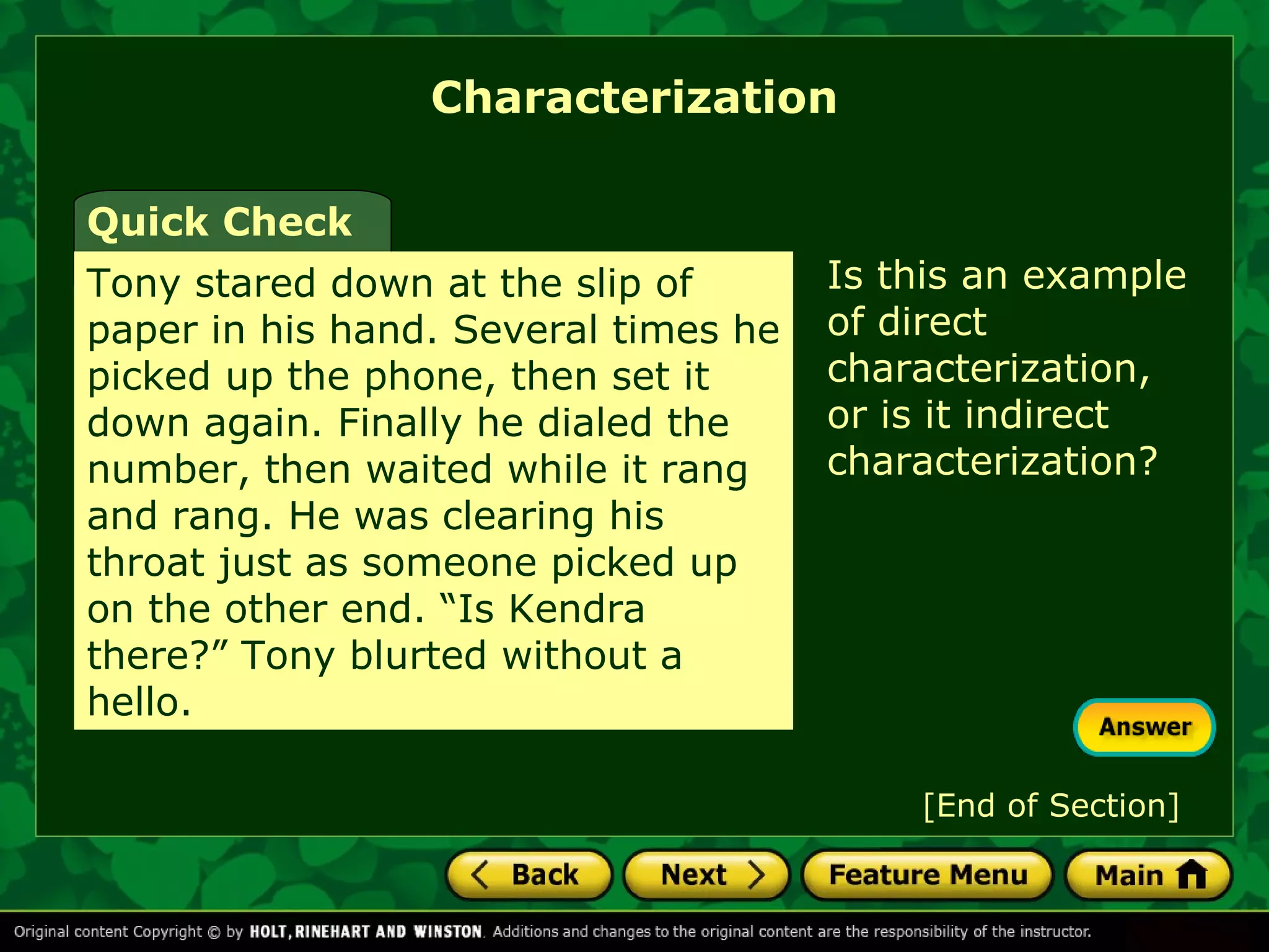 Characterization 
Is this an example 
of direct 
characterization, 
or is it indirect 
characterization? 
Quick Check 
Tony stared down at the slip of 
paper in his hand. Several times he 
picked up the phone, then set it 
down again. Finally he dialed the 
number, then waited while it rang 
and rang. He was clearing his 
throat just as someone picked up 
on the other end. “Is Kendra 
there?” Tony blurted without a 
hello. 
[End of Section] 
 