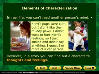 Elements of Characterization 
In real life, you can’t read another person’s mind. 
Kerri’s When Kevin pups were cut his 
cute, 
hand but I didn’t in art class, like their 
it 
muddy looked so paws. gross. I didn’t 
He 
want shouldn’t to hurt have Kerri’s 
been 
feelings, playing around so I just 
like 
smiled that. For and one didn’t thing, say 
he 
anything. ruined my I appetite guess I’m 
for 
more a week! 
of a cat person. 
However, in a story you can find out a character’s 
thoughts and feelings. 
 