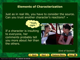 Elements of Characterization 
Just as in real life, you have to consider the source. 
Can you trust another character’s reactions? 
“Yeah, 
right.” 
If a character is insulting 
to everyone, her 
comments probably tell 
you more about her than 
the others. 
[End of Section] 
 