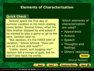 Elements of Characterization 
Which elements of 
characterization 
are used? 
Quick Check 
Jackson spent the first day of 
summer vacation in his room reading 
comic books. Several times, when his 
little brother stopped by and asked if 
he wanted to play a game or go to the 
park, Jackson said no. 
“But Jackson, it’s the FIRST DAY of 
vacation,” Devon whined. “How can 
you sit in here and read?!!” 
“Listen, squirt, quit bugging me!” 
Jackson felt a twinge of guilt, but he 
didn’t take back his words. 
• Appearance 
• Actions 
• Speech 
• Thoughts and 
feelings 
• Others’ reactions 
[End of Section] 
 
