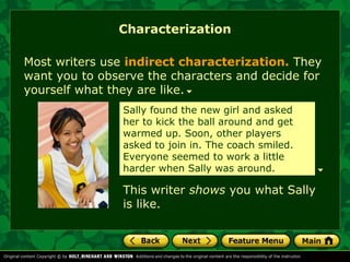 Characterization 
Most writers use indirect characterization. They 
want you to observe the characters and decide for 
yourself what they are like. 
Sally found the new girl and asked 
her to kick the ball around and get 
warmed up. Soon, other players 
asked to join in. The coach smiled. 
Everyone seemed to work a little 
harder when Sally was around. 
This writer shows you what Sally 
is like. 
 
