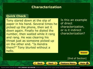 Characterization 
Is this an example 
of direct 
characterization, 
or is it indirect 
characterization? 
Quick Check 
Tony stared down at the slip of 
paper in his hand. Several times he 
picked up the phone, then set it 
down again. Finally he dialed the 
number, then waited while it rang 
and rang. He was clearing his 
throat just as someone picked up 
on the other end. “Is Kendra 
there?” Tony blurted without a 
hello. 
[End of Section] 
 