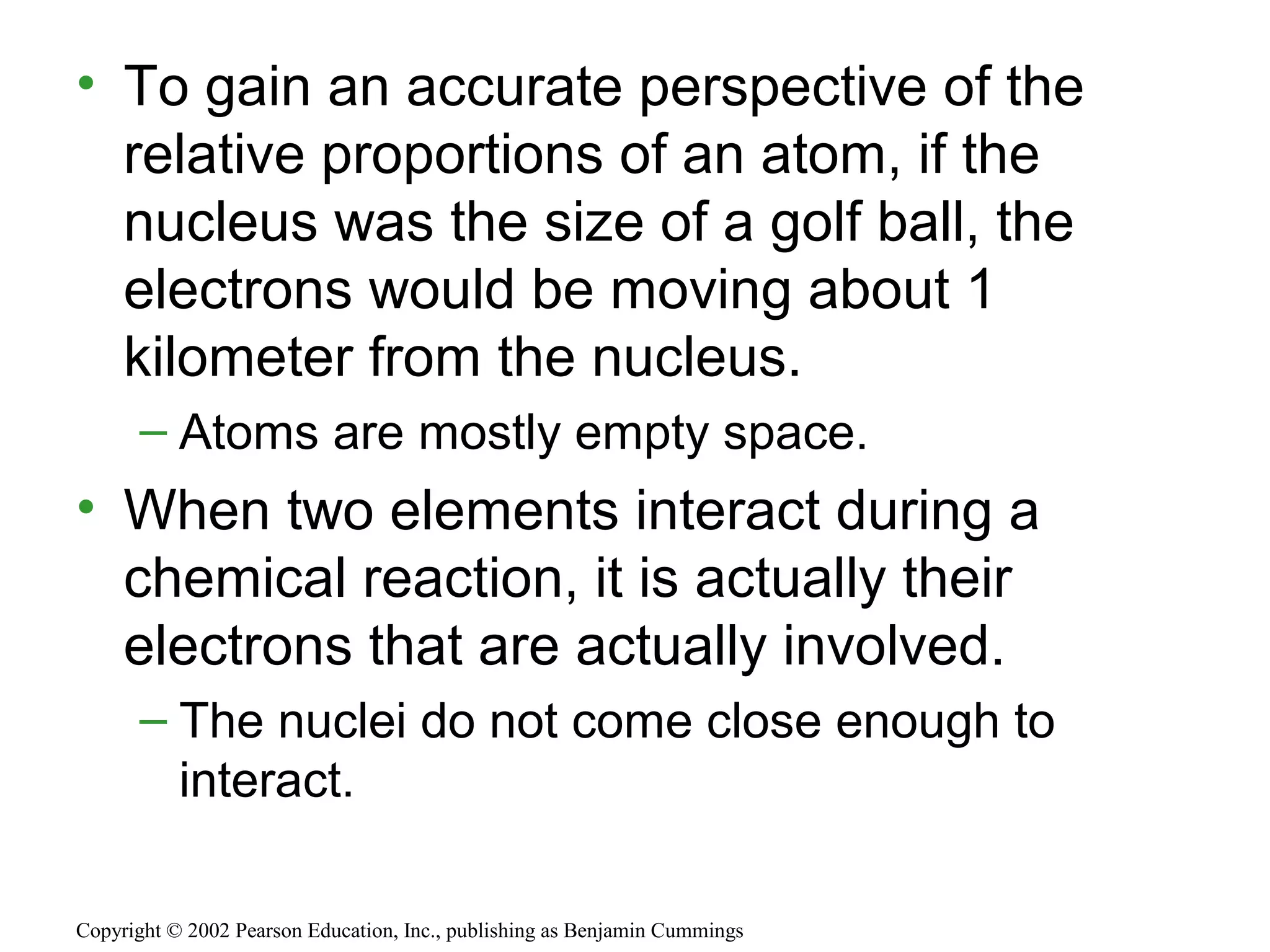 • To gain an accurate perspective of the
relative proportions of an atom, if the
nucleus was the size of a golf ball, the
electrons would be moving about 1
kilometer from the nucleus.
– Atoms are mostly empty space.
• When two elements interact during a
chemical reaction, it is actually their
electrons that are actually involved.
– The nuclei do not come close enough to
interact.
Copyright © 2002 Pearson Education, Inc., publishing as Benjamin Cummings
 