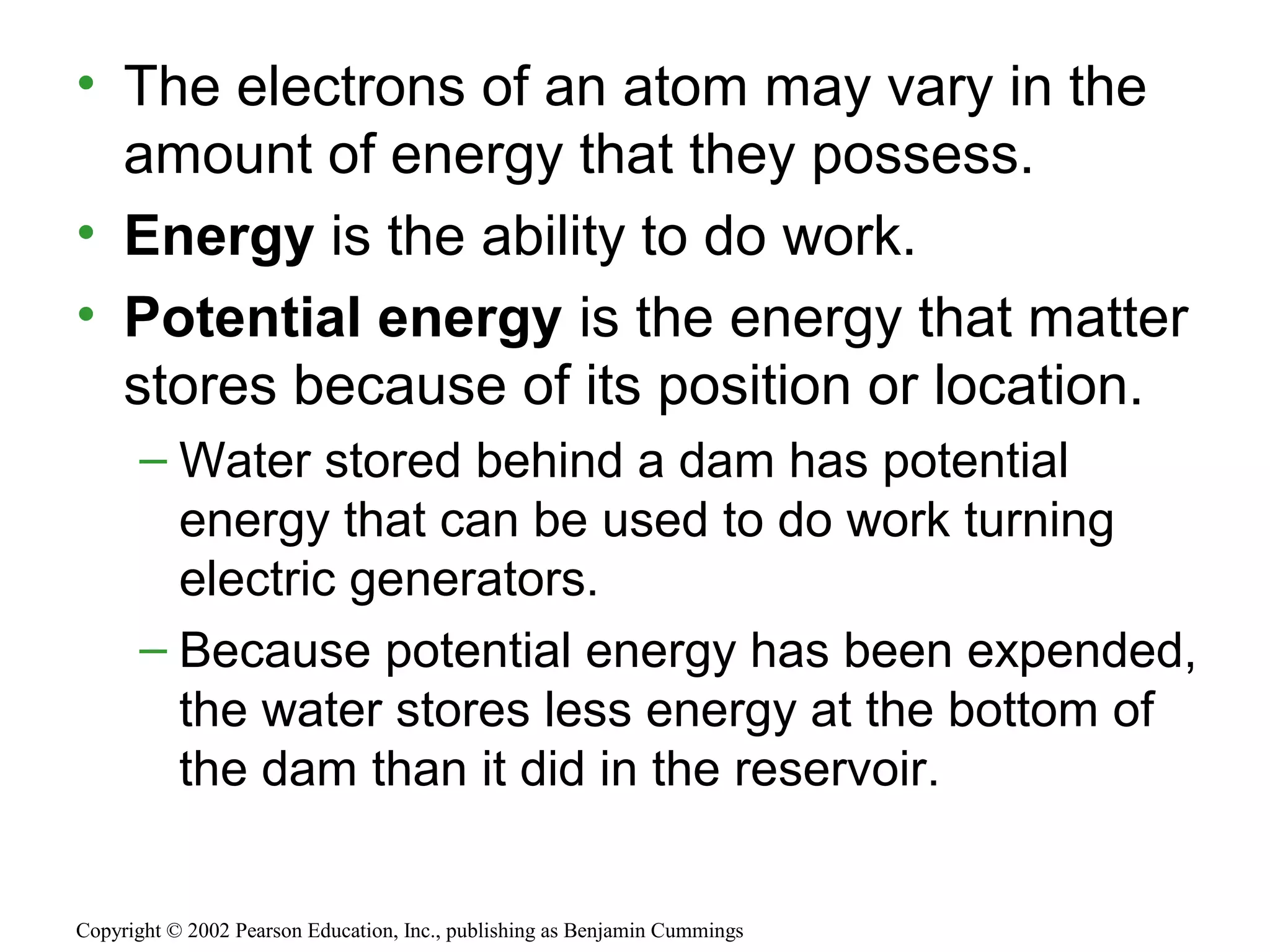 • The electrons of an atom may vary in the
amount of energy that they possess.
• Energy is the ability to do work.
• Potential energy is the energy that matter
stores because of its position or location.
– Water stored behind a dam has potential
energy that can be used to do work turning
electric generators.
– Because potential energy has been expended,
the water stores less energy at the bottom of
the dam than it did in the reservoir.
Copyright © 2002 Pearson Education, Inc., publishing as Benjamin Cummings
 