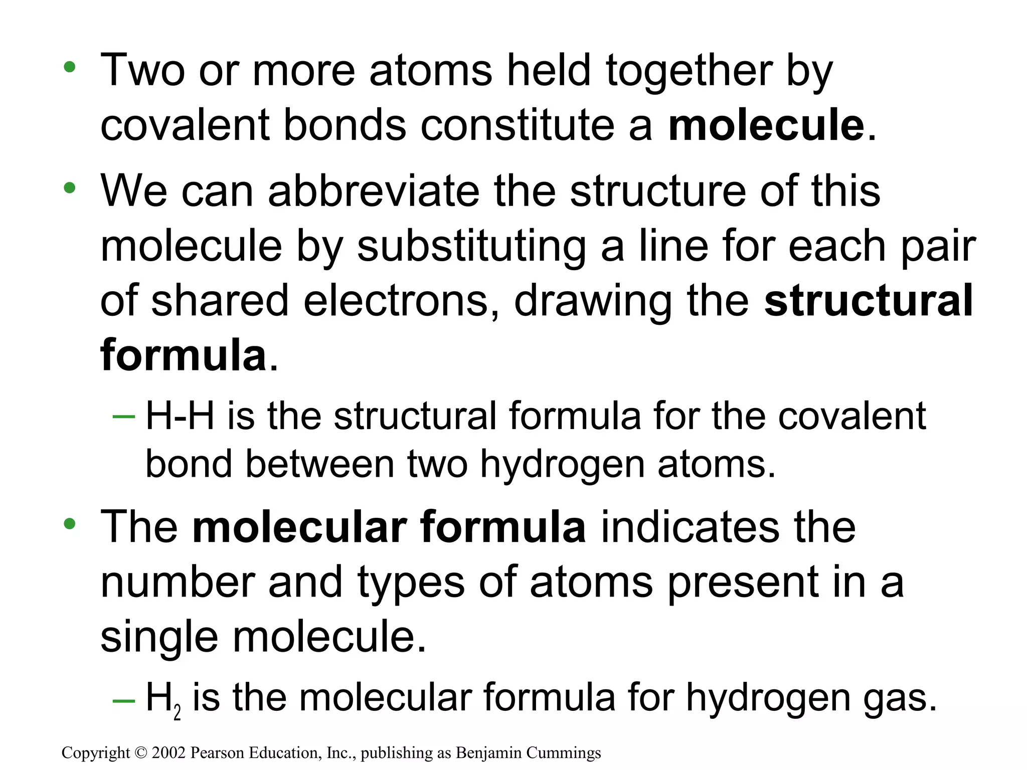 • Two or more atoms held together by
covalent bonds constitute a molecule.
• We can abbreviate the structure of this
molecule by substituting a line for each pair
of shared electrons, drawing the structural
formula.
– H-H is the structural formula for the covalent
bond between two hydrogen atoms.
• The molecular formula indicates the
number and types of atoms present in a
single molecule.
– H2 is the molecular formula for hydrogen gas.
Copyright © 2002 Pearson Education, Inc., publishing as Benjamin Cummings
 