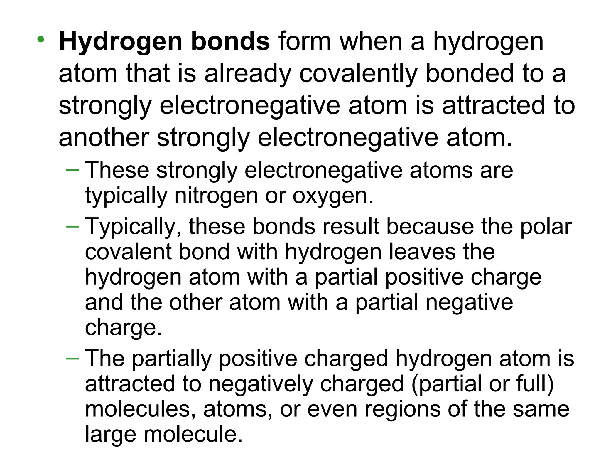 • Hydrogen bonds form when a hydrogen
atom that is already covalently bonded to a
strongly electronegative atom is attracted to
another strongly electronegative atom.
– These strongly electronegative atoms are
typically nitrogen or oxygen.
– Typically, these bonds result because the polar
covalent bond with hydrogen leaves the
hydrogen atom with a partial positive charge
and the other atom with a partial negative
charge.
– The partially positive charged hydrogen atom is
attracted to negatively charged (partial or full)
molecules, atoms, or even regions of the same
large molecule.
 