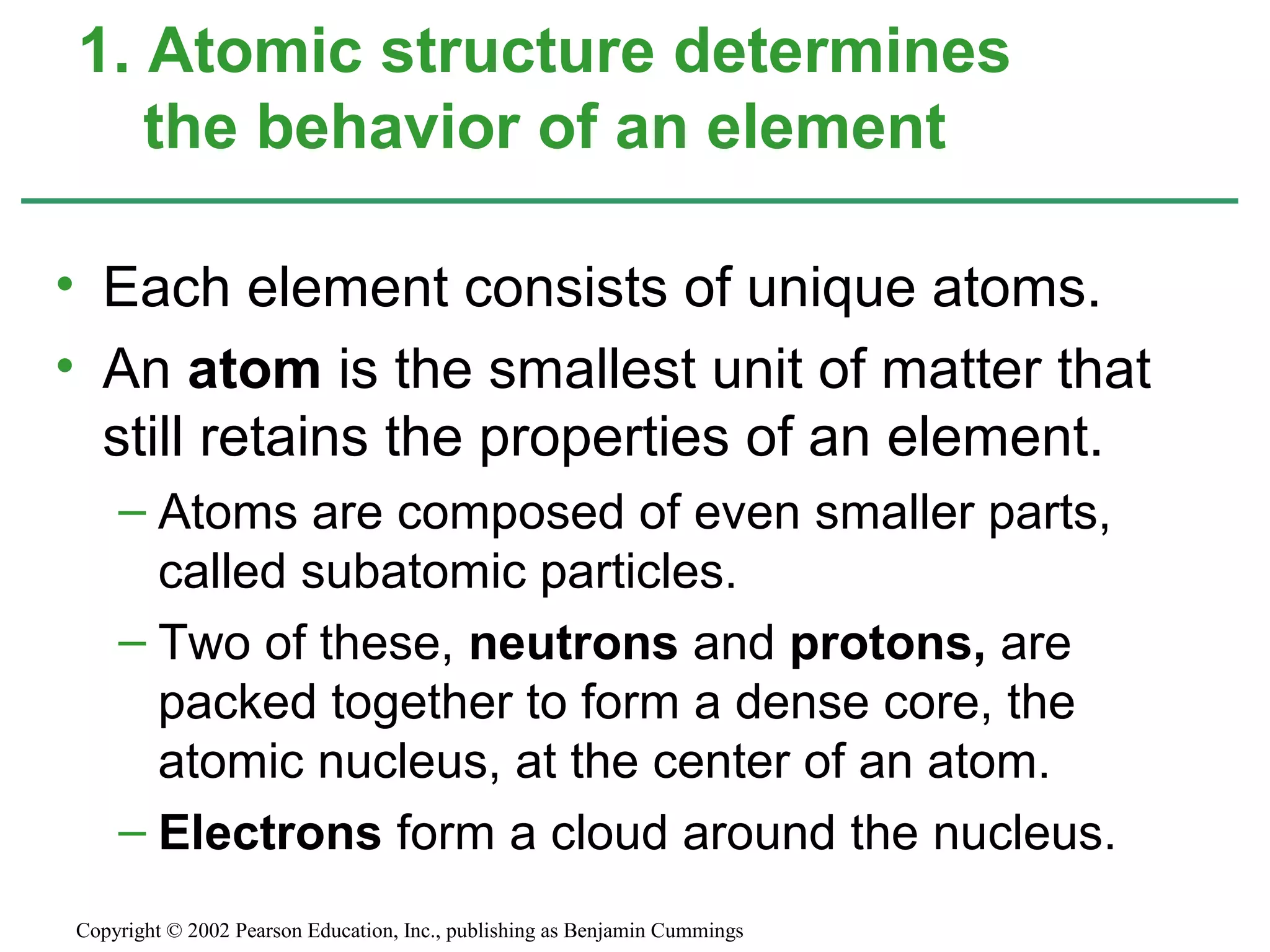 • Each element consists of unique atoms.
• An atom is the smallest unit of matter that
still retains the properties of an element.
– Atoms are composed of even smaller parts,
called subatomic particles.
– Two of these, neutrons and protons, are
packed together to form a dense core, the
atomic nucleus, at the center of an atom.
– Electrons form a cloud around the nucleus.
1. Atomic structure determines
the behavior of an element
Copyright © 2002 Pearson Education, Inc., publishing as Benjamin Cummings
 