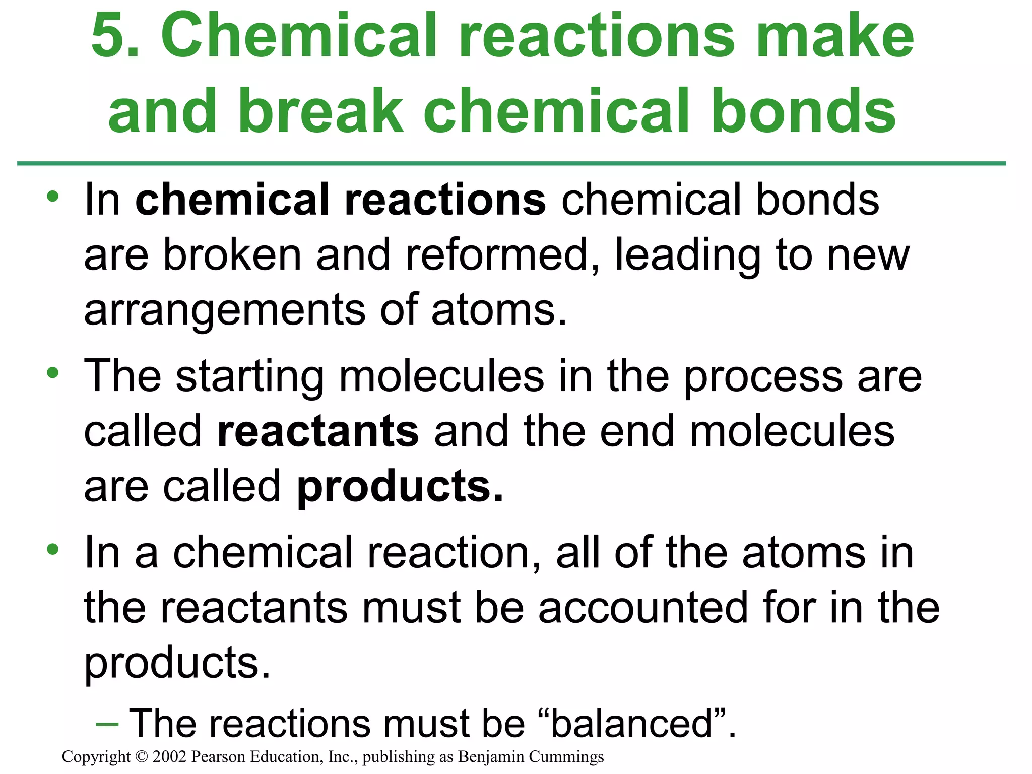 • In chemical reactions chemical bonds
are broken and reformed, leading to new
arrangements of atoms.
• The starting molecules in the process are
called reactants and the end molecules
are called products.
• In a chemical reaction, all of the atoms in
the reactants must be accounted for in the
products.
– The reactions must be “balanced”.
5. Chemical reactions make
and break chemical bonds
Copyright © 2002 Pearson Education, Inc., publishing as Benjamin Cummings
 