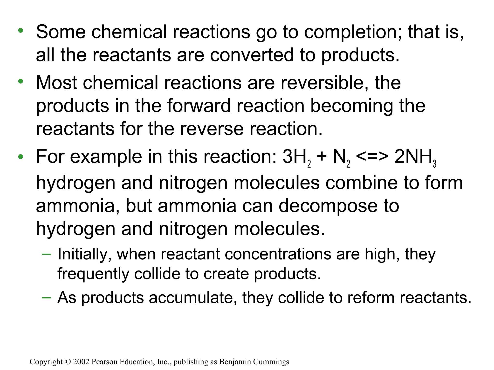 • Some chemical reactions go to completion; that is,
all the reactants are converted to products.
• Most chemical reactions are reversible, the
products in the forward reaction becoming the
reactants for the reverse reaction.
• For example in this reaction: 3H2 + N2 <=> 2NH3
hydrogen and nitrogen molecules combine to form
ammonia, but ammonia can decompose to
hydrogen and nitrogen molecules.
– Initially, when reactant concentrations are high, they
frequently collide to create products.
– As products accumulate, they collide to reform reactants.
Copyright © 2002 Pearson Education, Inc., publishing as Benjamin Cummings
 