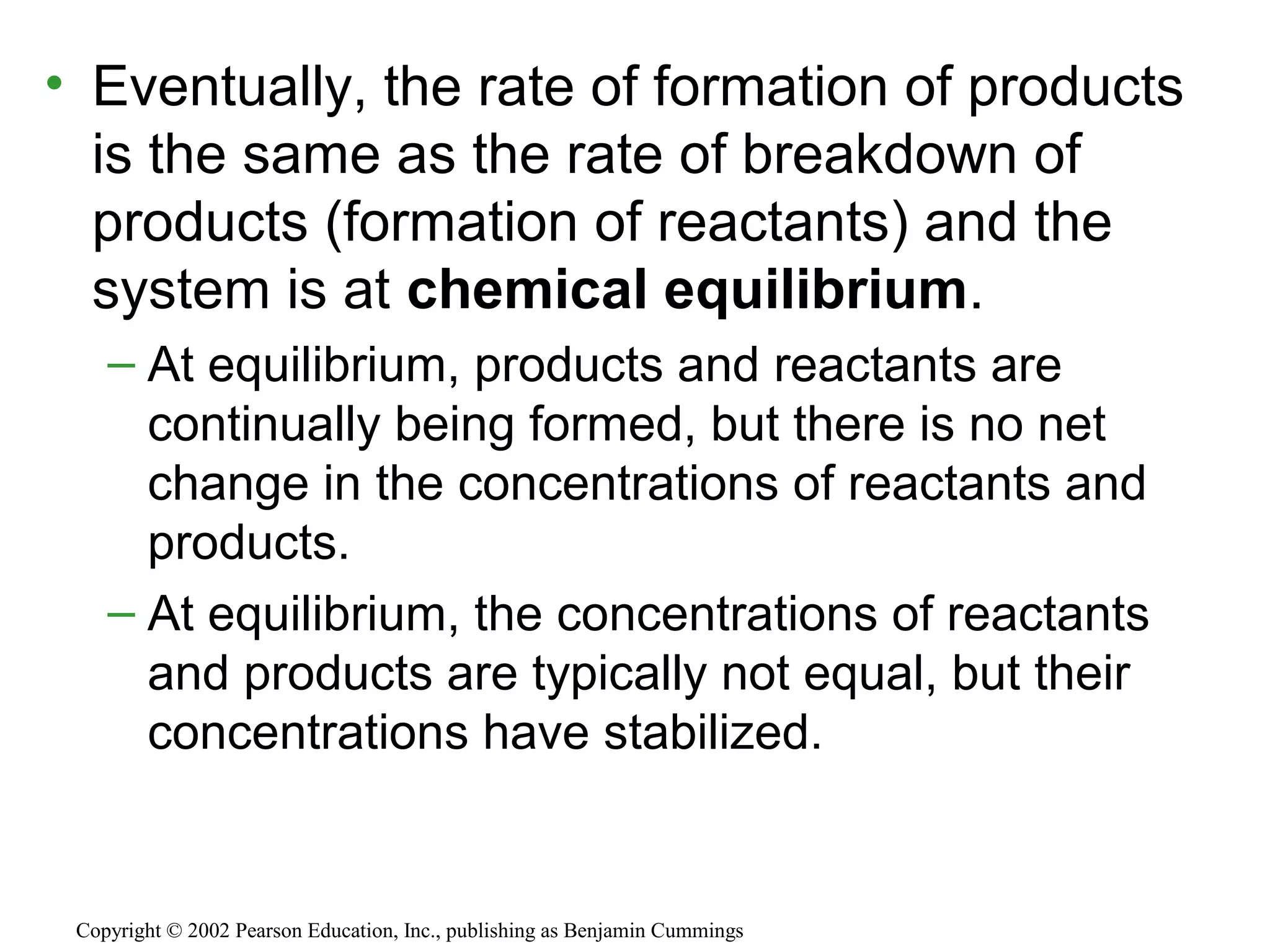 • Eventually, the rate of formation of products
is the same as the rate of breakdown of
products (formation of reactants) and the
system is at chemical equilibrium.
– At equilibrium, products and reactants are
continually being formed, but there is no net
change in the concentrations of reactants and
products.
– At equilibrium, the concentrations of reactants
and products are typically not equal, but their
concentrations have stabilized.
Copyright © 2002 Pearson Education, Inc., publishing as Benjamin Cummings
 