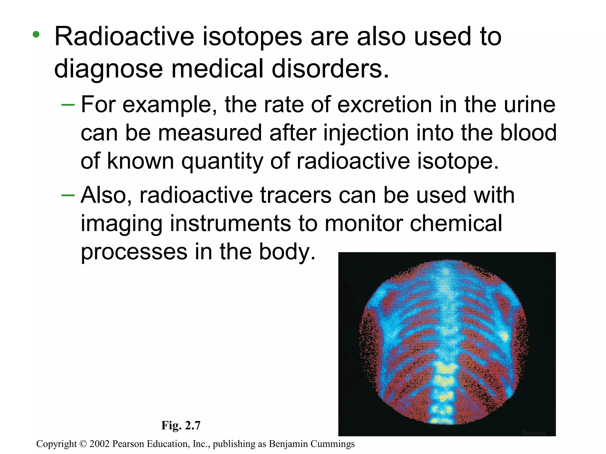 • Radioactive isotopes are also used to
diagnose medical disorders.
– For example, the rate of excretion in the urine
can be measured after injection into the blood
of known quantity of radioactive isotope.
– Also, radioactive tracers can be used with
imaging instruments to monitor chemical
processes in the body.
Copyright © 2002 Pearson Education, Inc., publishing as Benjamin Cummings
Fig. 2.7
 