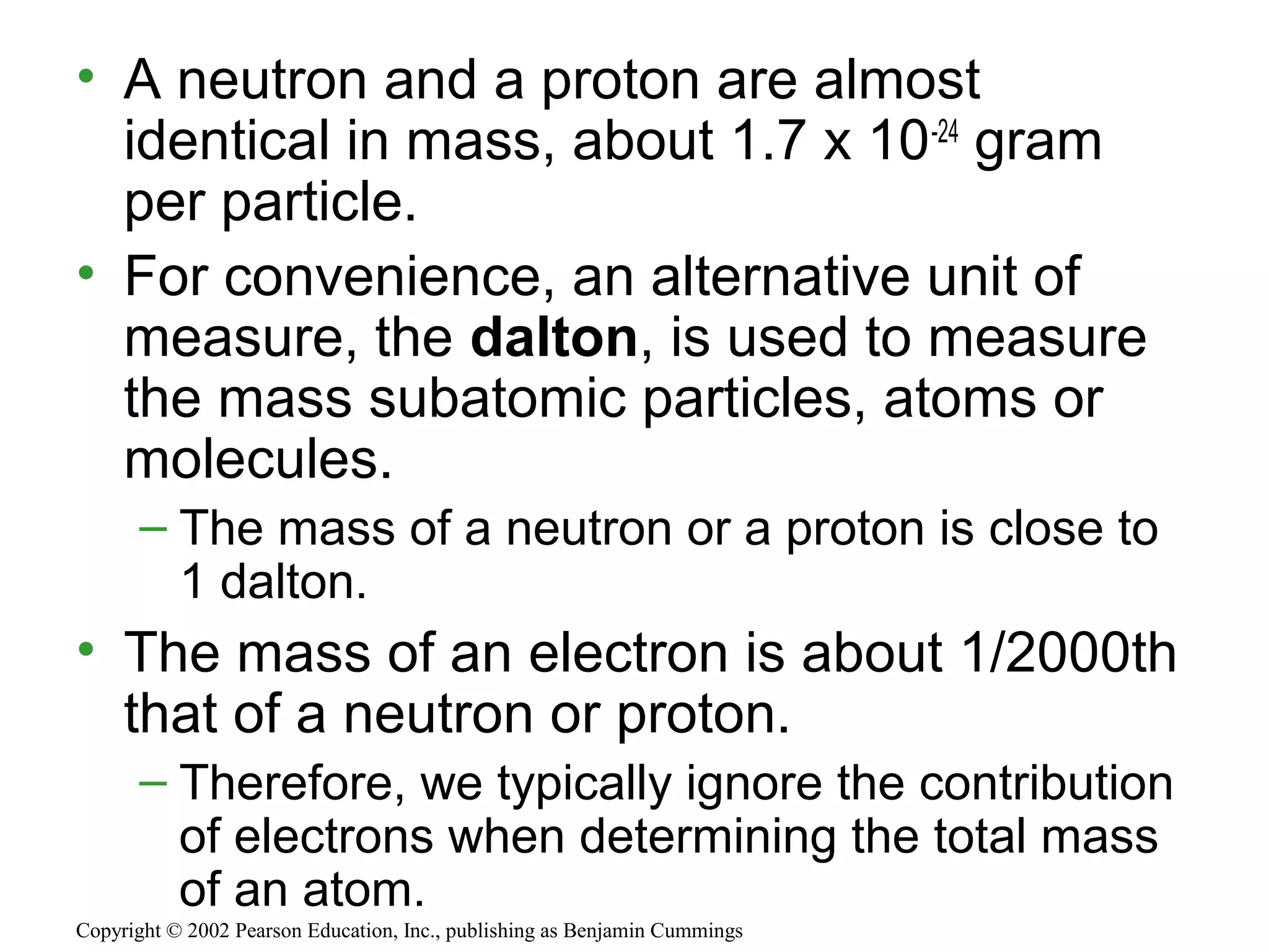 • A neutron and a proton are almost
identical in mass, about 1.7 x 10-24
gram
per particle.
• For convenience, an alternative unit of
measure, the dalton, is used to measure
the mass subatomic particles, atoms or
molecules.
– The mass of a neutron or a proton is close to
1 dalton.
• The mass of an electron is about 1/2000th
that of a neutron or proton.
– Therefore, we typically ignore the contribution
of electrons when determining the total mass
of an atom.
Copyright © 2002 Pearson Education, Inc., publishing as Benjamin Cummings
 