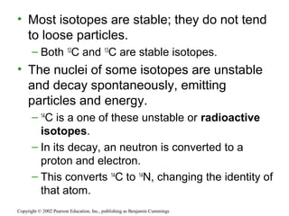 • Most isotopes are stable; they do not tend
to loose particles.
– Both 12
C and 13
C are stable isotopes.
• The nuclei of some isotopes are unstable
and decay spontaneously, emitting
particles and energy.
– 14
C is a one of these unstable or radioactive
isotopes.
– In its decay, an neutron is converted to a
proton and electron.
– This converts 14
C to 14
N, changing the identity of
that atom.
Copyright © 2002 Pearson Education, Inc., publishing as Benjamin Cummings
 
