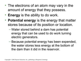 • The electrons of an atom may vary in the
amount of energy that they possess.
• Energy is the ability to do work.
• Potential energy is the energy that matter
stores because of its position or location.
– Water stored behind a dam has potential
energy that can be used to do work turning
electric generators.
– Because potential energy has been expended,
the water stores less energy at the bottom of
the dam than it did in the reservoir.
Copyright © 2002 Pearson Education, Inc., publishing as Benjamin Cummings
 