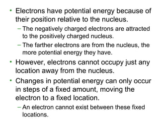 • Electrons have potential energy because of
their position relative to the nucleus.
– The negatively charged electrons are attracted
to the positively charged nucleus.
– The farther electrons are from the nucleus, the
more potential energy they have.
• However, electrons cannot occupy just any
location away from the nucleus.
• Changes in potential energy can only occur
in steps of a fixed amount, moving the
electron to a fixed location.
– An electron cannot exist between these fixed
locations.
 