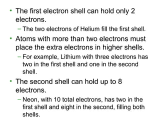 • The first electron shell can hold only 2
electrons.
– The two electrons of Helium fill the first shell.
• Atoms with more than two electrons must
place the extra electrons in higher shells.
– For example, Lithium with three electrons has
two in the first shell and one in the second
shell.
• The second shell can hold up to 8
electrons.
– Neon, with 10 total electrons, has two in the
first shell and eight in the second, filling both
shells.
 
