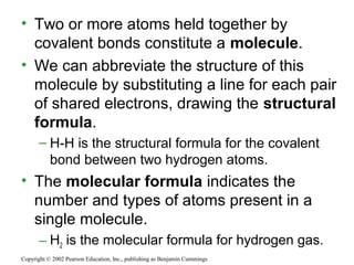 • Two or more atoms held together by
covalent bonds constitute a molecule.
• We can abbreviate the structure of this
molecule by substituting a line for each pair
of shared electrons, drawing the structural
formula.
– H-H is the structural formula for the covalent
bond between two hydrogen atoms.
• The molecular formula indicates the
number and types of atoms present in a
single molecule.
– H2 is the molecular formula for hydrogen gas.
Copyright © 2002 Pearson Education, Inc., publishing as Benjamin Cummings
 