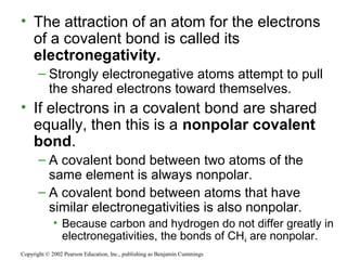 • The attraction of an atom for the electrons
of a covalent bond is called its
electronegativity.
– Strongly electronegative atoms attempt to pull
the shared electrons toward themselves.
• If electrons in a covalent bond are shared
equally, then this is a nonpolar covalent
bond.
– A covalent bond between two atoms of the
same element is always nonpolar.
– A covalent bond between atoms that have
similar electronegativities is also nonpolar.
• Because carbon and hydrogen do not differ greatly in
electronegativities, the bonds of CH4 are nonpolar.
Copyright © 2002 Pearson Education, Inc., publishing as Benjamin Cummings
 