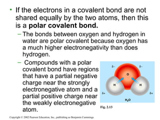 • If the electrons in a covalent bond are not
shared equally by the two atoms, then this
is a polar covalent bond.
– The bonds between oxygen and hydrogen in
water are polar covalent because oxygen has
a much higher electronegativity than does
hydrogen.
– Compounds with a polar
covalent bond have regions
that have a partial negative
charge near the strongly
electronegative atom and a
partial positive charge near
the weakly electronegative
atom.
Copyright © 2002 Pearson Education, Inc., publishing as Benjamin Cummings
Fig. 2.13
 