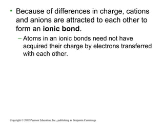 • Because of differences in charge, cations
and anions are attracted to each other to
form an ionic bond.
– Atoms in an ionic bonds need not have
acquired their charge by electrons transferred
with each other.
Copyright © 2002 Pearson Education, Inc., publishing as Benjamin Cummings
 