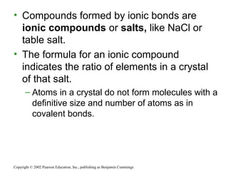 • Compounds formed by ionic bonds are
ionic compounds or salts, like NaCl or
table salt.
• The formula for an ionic compound
indicates the ratio of elements in a crystal
of that salt.
– Atoms in a crystal do not form molecules with a
definitive size and number of atoms as in
covalent bonds.
Copyright © 2002 Pearson Education, Inc., publishing as Benjamin Cummings
 