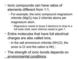 • Ionic compounds can have ratios of
elements different from 1:1.
– For example, the ionic compound magnesium
chloride (MgCl2) has 2 chloride atoms per
magnesium atom.
• Magnesium needs to loose 2 electrons to drop to a
full outer shell, each chlorine needs to gain 1.
• Entire molecules that have full electrical
charges are also called ions.
– In the salt ammonium chloride (NH4Cl), the
anion is Cl-
and the cation is NH4
+
.
• The strength of ionic bonds depends on
environmental conditions.Copyright © 2002 Pearson Education, Inc., publishing as Benjamin Cummings
 