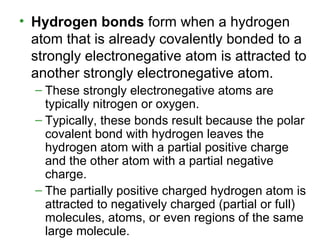 • Hydrogen bonds form when a hydrogen
atom that is already covalently bonded to a
strongly electronegative atom is attracted to
another strongly electronegative atom.
– These strongly electronegative atoms are
typically nitrogen or oxygen.
– Typically, these bonds result because the polar
covalent bond with hydrogen leaves the
hydrogen atom with a partial positive charge
and the other atom with a partial negative
charge.
– The partially positive charged hydrogen atom is
attracted to negatively charged (partial or full)
molecules, atoms, or even regions of the same
large molecule.
 
