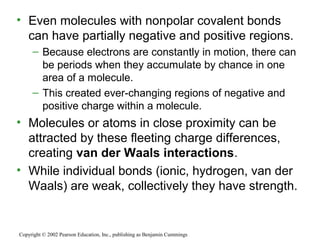 • Even molecules with nonpolar covalent bonds
can have partially negative and positive regions.
– Because electrons are constantly in motion, there can
be periods when they accumulate by chance in one
area of a molecule.
– This created ever-changing regions of negative and
positive charge within a molecule.
• Molecules or atoms in close proximity can be
attracted by these fleeting charge differences,
creating van der Waals interactions.
• While individual bonds (ionic, hydrogen, van der
Waals) are weak, collectively they have strength.
Copyright © 2002 Pearson Education, Inc., publishing as Benjamin Cummings
 