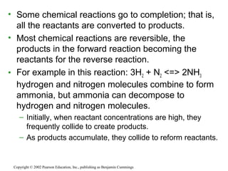 • Some chemical reactions go to completion; that is,
all the reactants are converted to products.
• Most chemical reactions are reversible, the
products in the forward reaction becoming the
reactants for the reverse reaction.
• For example in this reaction: 3H2 + N2 <=> 2NH3
hydrogen and nitrogen molecules combine to form
ammonia, but ammonia can decompose to
hydrogen and nitrogen molecules.
– Initially, when reactant concentrations are high, they
frequently collide to create products.
– As products accumulate, they collide to reform reactants.
Copyright © 2002 Pearson Education, Inc., publishing as Benjamin Cummings
 