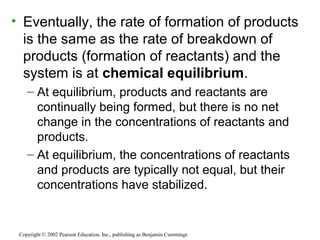 • Eventually, the rate of formation of products
is the same as the rate of breakdown of
products (formation of reactants) and the
system is at chemical equilibrium.
– At equilibrium, products and reactants are
continually being formed, but there is no net
change in the concentrations of reactants and
products.
– At equilibrium, the concentrations of reactants
and products are typically not equal, but their
concentrations have stabilized.
Copyright © 2002 Pearson Education, Inc., publishing as Benjamin Cummings
 