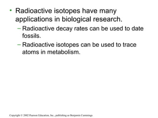 • Radioactive isotopes have many
applications in biological research.
– Radioactive decay rates can be used to date
fossils.
– Radioactive isotopes can be used to trace
atoms in metabolism.
Copyright © 2002 Pearson Education, Inc., publishing as Benjamin Cummings
 
