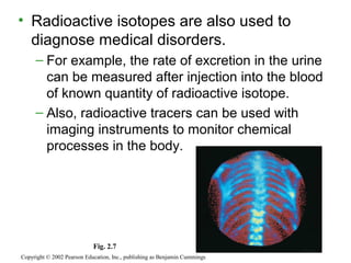 • Radioactive isotopes are also used to
diagnose medical disorders.
– For example, the rate of excretion in the urine
can be measured after injection into the blood
of known quantity of radioactive isotope.
– Also, radioactive tracers can be used with
imaging instruments to monitor chemical
processes in the body.
Copyright © 2002 Pearson Education, Inc., publishing as Benjamin Cummings
Fig. 2.7
 