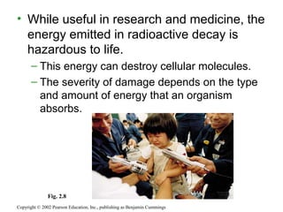 • While useful in research and medicine, the
energy emitted in radioactive decay is
hazardous to life.
– This energy can destroy cellular molecules.
– The severity of damage depends on the type
and amount of energy that an organism
absorbs.
Copyright © 2002 Pearson Education, Inc., publishing as Benjamin Cummings
Fig. 2.8
 