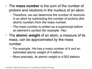• The mass number is the sum of the number of
protons and neutrons in the nucleus of an atom.
– Therefore, we can determine the number of neutrons
in an atom by subtracting the number of protons (the
atomic number) from the mass number.
– The mass number is written as a superscript before
an element’s symbol (for example, 4
He).
• The atomic weight of an atom, a measure of its
mass, can be approximated by the mass
number.
– For example, 4
He has a mass number of 4 and an
estimated atomic weight of 4 daltons.
– More precisely, its atomic weight is 4.003 daltons.
Copyright © 2002 Pearson Education, Inc., publishing as Benjamin Cummings
 