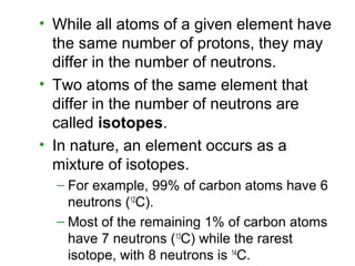 • While all atoms of a given element have
the same number of protons, they may
differ in the number of neutrons.
• Two atoms of the same element that
differ in the number of neutrons are
called isotopes.
• In nature, an element occurs as a
mixture of isotopes.
– For example, 99% of carbon atoms have 6
neutrons (12
C).
– Most of the remaining 1% of carbon atoms
have 7 neutrons (13
C) while the rarest
isotope, with 8 neutrons is 14
C.
 