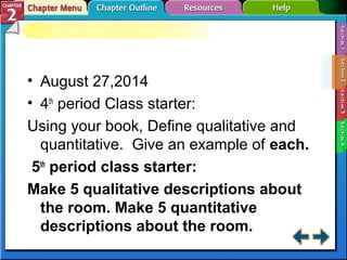• August 27,2014 
• 4th period Class starter: 
Using your book, Define qualitative and 
quantitative. Give an example of each. 
5th period class starter: 
Make 5 qualitative descriptions about 
the room. Make 5 quantitative 
descriptions about the room. 
 
