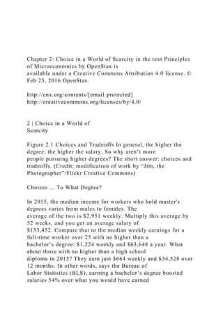 Chapter 2: Choice in a World of Scarcity in the text Principles
of Microeconomics by OpenStax is
available under a Creative Commons Attribution 4.0 license. ©
Feb 25, 2016 OpenStax.
http://cnx.org/contents/[email protected]
http://creativecommons.org/licenses/by/4.0/
2 | Choice in a World of
Scarcity
Figure 2.1 Choices and Tradeoffs In general, the higher the
degree, the higher the salary. So why aren’t more
people pursuing higher degrees? The short answer: choices and
tradeoffs. (Credit: modification of work by “Jim, the
Photographer”/Flickr Creative Commons)
Choices ... To What Degree?
In 2015, the median income for workers who hold master's
degrees varies from males to females. The
average of the two is $2,951 weekly. Multiply this average by
52 weeks, and you get an average salary of
$153,452. Compare that to the median weekly earnings for a
full-time worker over 25 with no higher than a
bachelor’s degree: $1,224 weekly and $63,648 a year. What
about those with no higher than a high school
diploma in 2015? They earn just $664 weekly and $34,528 over
12 months. In other words, says the Bureau of
Labor Statistics (BLS), earning a bachelor’s degree boosted
salaries 54% over what you would have earned
 